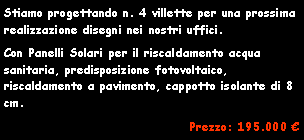 Casella di testo: Stiamo progettando n. 4 villette per una prossima realizzazione disegni nei nostri uffici.Con Panelli Solari per il riscaldamento acqua sanitaria, predisposizione fotovoltaico, riscaldamento a pavimento, cappotto isolante di 8 cm.Prezzo: 195.000 �