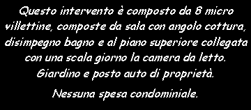 Casella di testo: Questo intervento � composto da 8 micro villettine, composte da sala con angolo cottura, disimpegno bagno e al piano superiore collegata con una scala giorno la camera da letto. Giardino e posto auto di propriet�.Nessuna spesa condominiale.