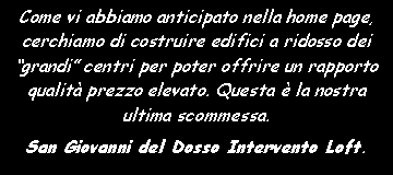 Casella di testo: Come vi abbiamo anticipato nella home page, cerchiamo di costruire edifici a ridosso dei �grandi� centri per poter offrire un rapporto qualit� prezzo elevato. Questa � la nostra ultima scommessa.San Giovanni del Dosso Intervento Loft.