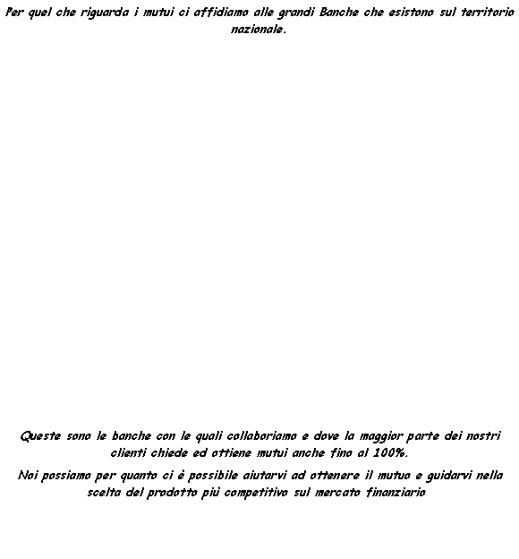 Casella di testo: Per quel che riguarda i mutui ci affidiamo alle grandi Banche che esistono sul territorio nazionale.Queste sono le banche con le quali collaboriamo e dove la maggior parte dei nostri clienti chiede ed ottiene mutui anche fino al 100%.Noi possiamo per quanto ci � possibile aiutarvi ad ottenere il mutuo e guidarvi nella scelta del prodotto pi� competitivo sul mercato finanziario.